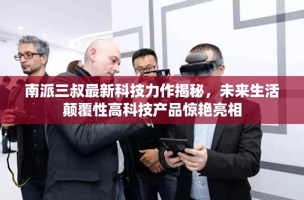 南派三叔最新科技力作揭秘,未来生活颠覆性高科技产品惊艳亮相
