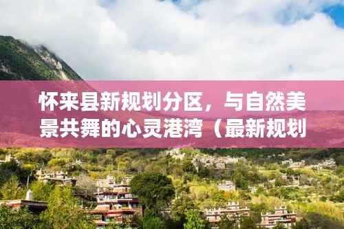 怀来县新规划分区,与自然美景共舞的心灵港湾(最新规划揭晓)