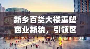 新乡百货大楼重塑商业新貌,引领区域消费潮流,新闻头条重磅关注