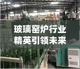 玻璃窑炉行业精英引领未来,十大窑炉排名榜单重磅出炉!