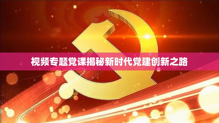 视频专题党课揭秘新时代党建创新之路