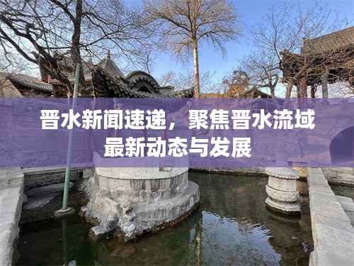 晋水新闻速递，聚焦晋水流域最新动态与发展